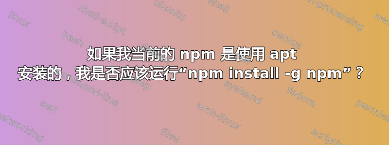 如果我当前的 npm 是使用 apt 安装的，我是否应该运行“npm install -g npm”？