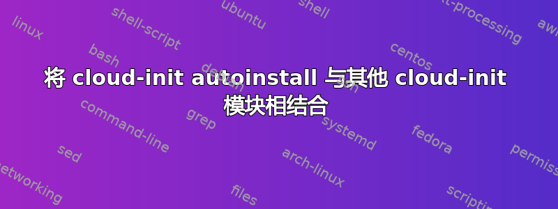 将 cloud-init autoinstall 与其他 cloud-init 模块相结合