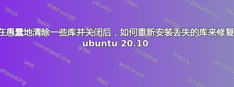 在愚蠢地清除一些库并关闭后，如何重新安装丢失的库来修复 ubuntu 20.10