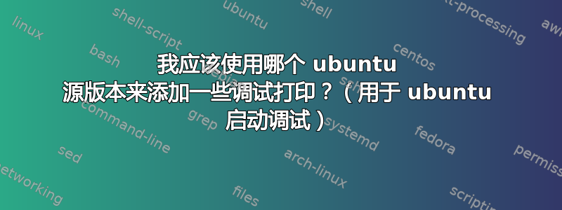 我应该使用哪个 ubuntu 源版本来添加一些调试打印？（用于 ubuntu 启动调试）