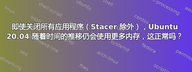 即使关闭所有应用程序（Stacer 除外），Ubuntu 20.04 随着时间的推移仍会使用更多内存，这正常吗？