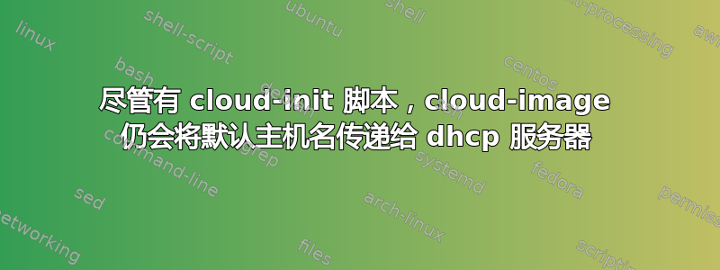 尽管有 cloud-init 脚本，cloud-image 仍会将默认主机名传递给 dhcp 服务器