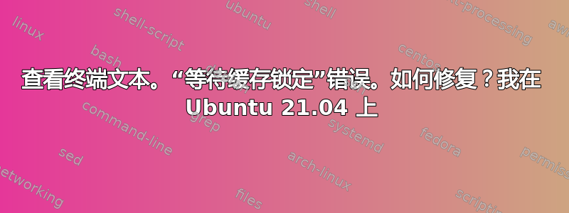 查看终端文本。“等待缓存锁定”错误。如何修复？我在 Ubuntu 21.04 上