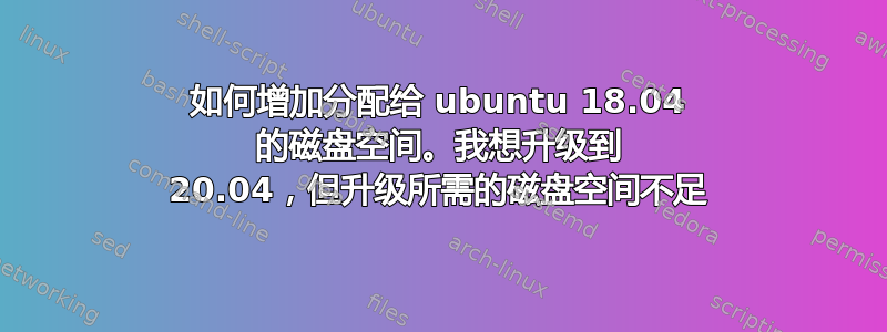如何增加分配给 ubuntu 18.04 的磁盘空间。我想升级到 20.04，但升级所需的磁盘空间不足