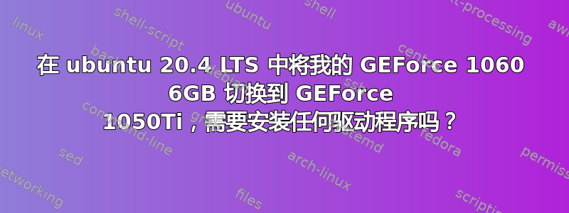 在 ubuntu 20.4 LTS 中将我的 GEForce 1060 6GB 切换到 GEForce 1050Ti，需要安装任何驱动程序吗？