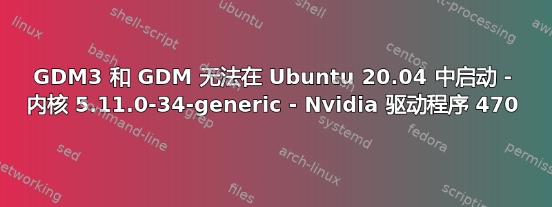 GDM3 和 GDM 无法在 Ubuntu 20.04 中启动 - 内核 5.11.0-34-generic - Nvidia 驱动程序 470