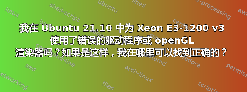 我在 Ubuntu 21.10 中为 Xeon E3-1200 v3 使用了错误的驱动程序或 openGL 渲染器吗？如果是这样，我在哪里可以找到正确的？