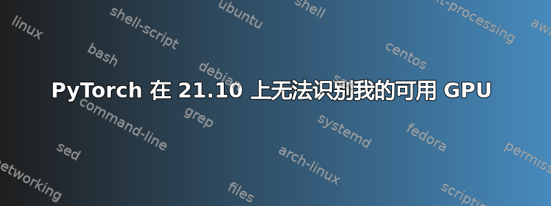 PyTorch 在 21.10 上无法识别我的可用 GPU