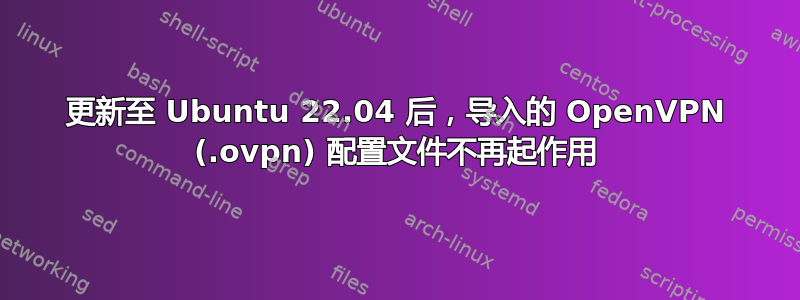 更新至 Ubuntu 22.04 后，导入的 OpenVPN (.ovpn) 配置文件不再起作用