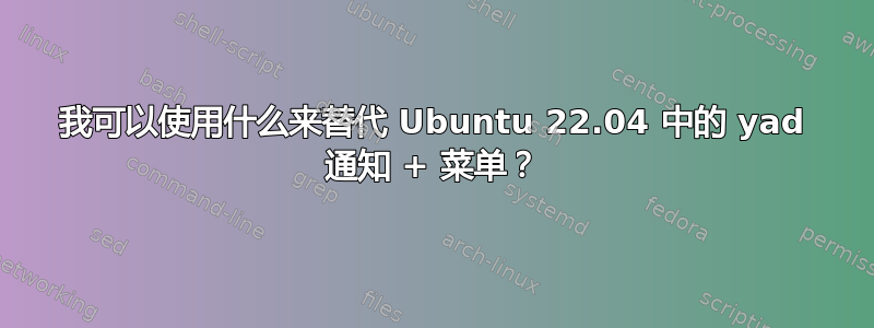 我可以使用什么来替代 Ubuntu 22.04 中的 yad 通知 + 菜单？