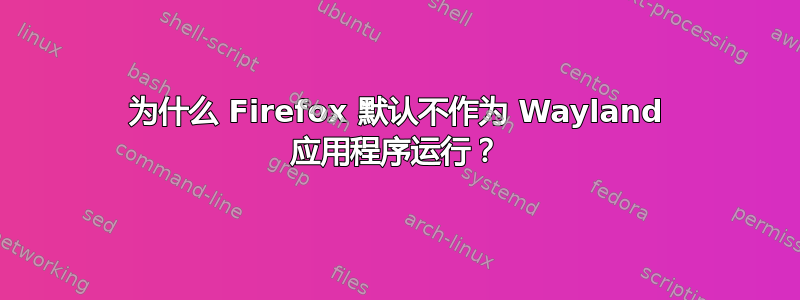 为什么 Firefox 默认不作为 Wayland 应用程序运行？