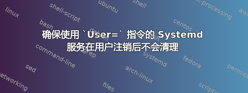 确保使用 `User=` 指令的 Systemd 服务在用户注销后不会清理