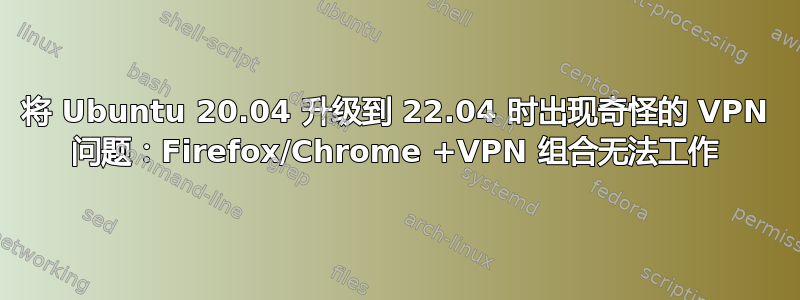 将 Ubuntu 20.04 升级到 22.04 时出现奇怪的 VPN 问题：Firefox/Chrome +VPN 组合无法工作