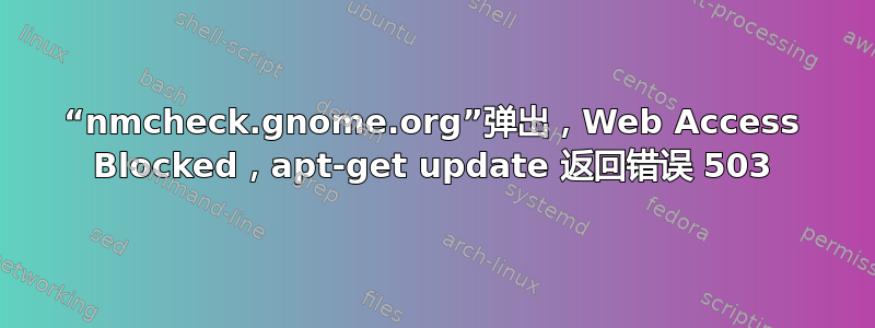 “nmcheck.gnome.org”弹出，Web Access Blocked，apt-get update 返回错误 503