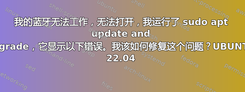 我的蓝牙无法工作，无法打开，我运行了 sudo apt update and upgrade，它显示以下错误。我该如何修复这个问题？UBUNTU 22.04