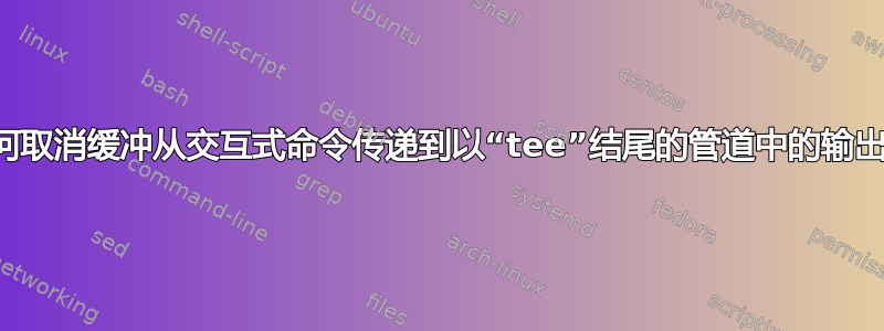 如何取消缓冲从交互式命令传递到以“tee”结尾的管道中的输出？