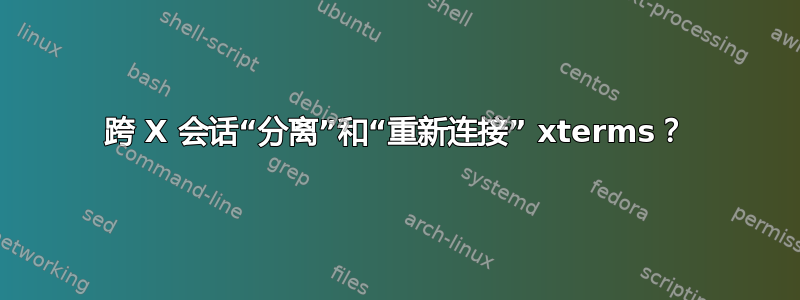 跨 X 会话“分离”和“重新连接” xterms？