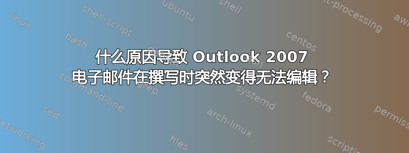 什么原因导致 Outlook 2007 电子邮件在撰写时突然变得无法编辑？