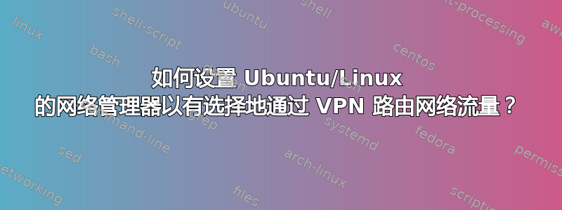 如何设置 Ubuntu/Linux 的网络管理器以有选择地通过 VPN 路由网络流量？