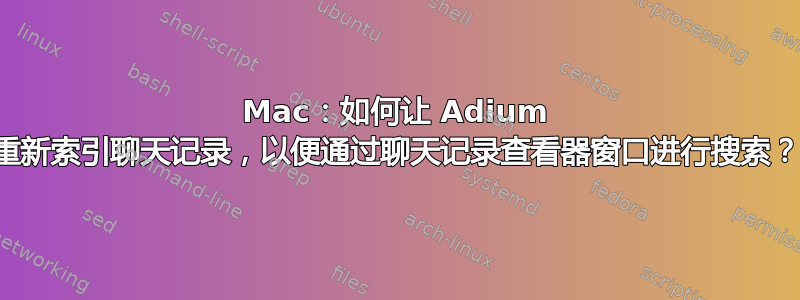 Mac：如何让 Adium 重新索引聊天记录，以便通过聊天记录查看器窗口进行搜索？