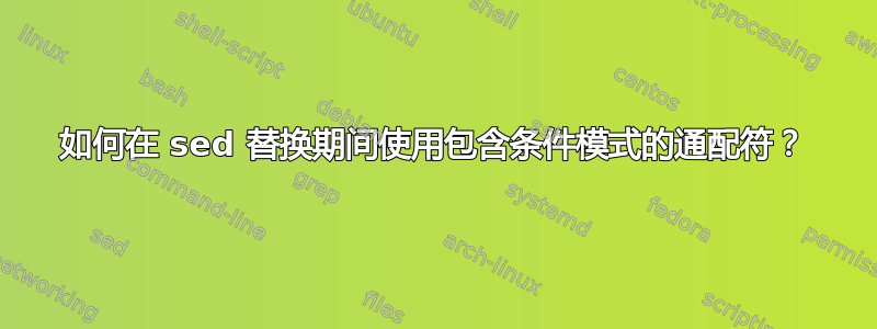 如何在 sed 替换期间使用包含条件模式的通配符？