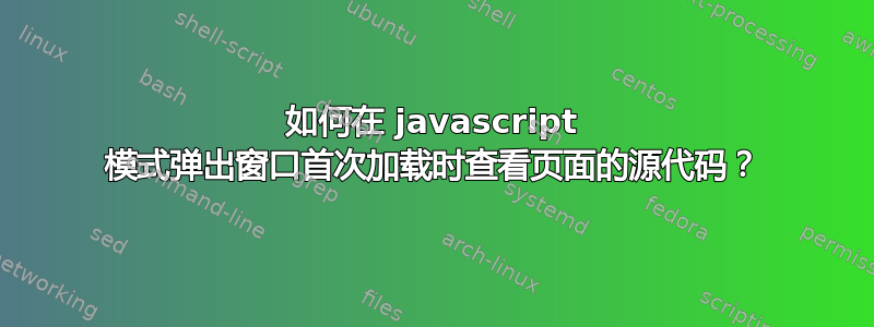 如何在 javascript 模式弹出窗口首次加载时查看页面的源代码？