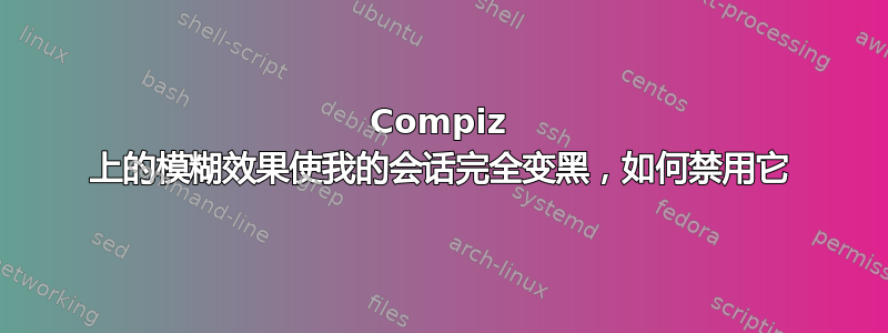 Compiz 上的模糊效果使我的会话完全变黑，如何禁用它