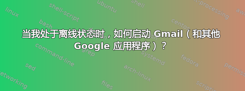 当我处于离线状态时，如何启动 Gmail（和其他 Google 应用程序）？