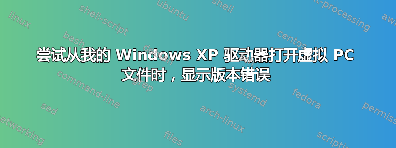 尝试从我的 Windows XP 驱动器打开虚拟 PC 文件时，显示版本错误