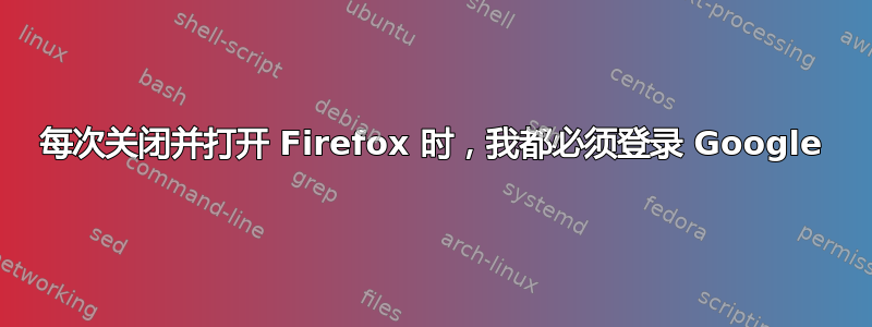 每次关闭并打开 Firefox 时，我都必须登录 Google