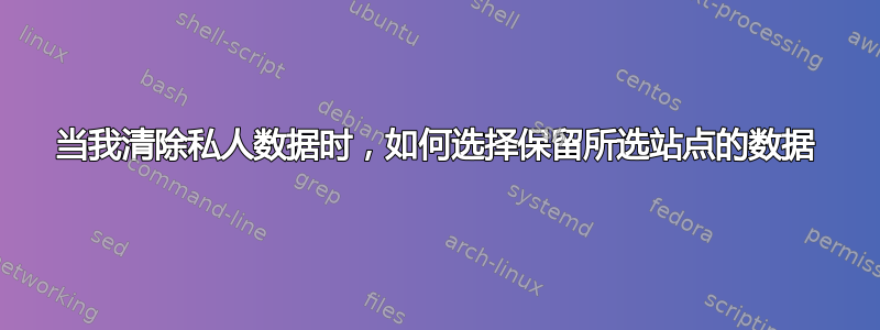 当我清除私人数据时，如何选择保留所选站点的数据