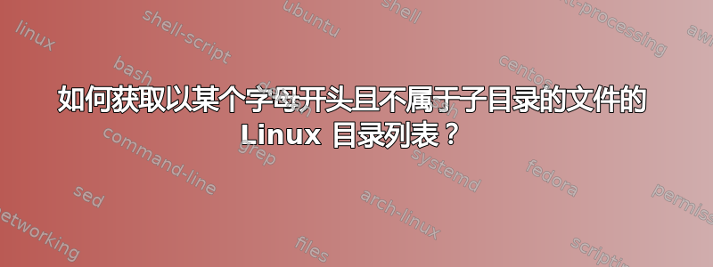 如何获取以某个字母开头且不属于子目录的文件的 Linux 目录列表？