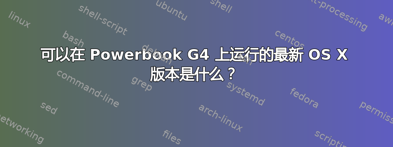 可以在 Powerbook G4 上运行的最新 OS X 版本是什么？