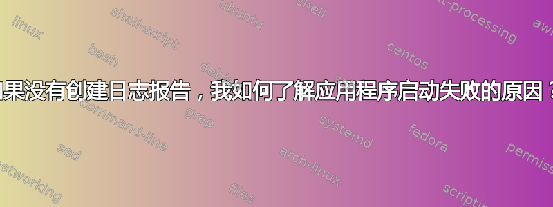 如果没有创建日志报告，我如何了解应用程序启动失败的原因？