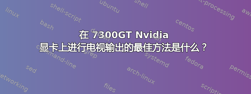 在 7300GT Nvidia 显卡上进行电视输出的最佳方法是什么？