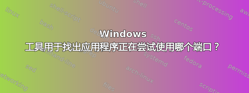 Windows 工具用于找出应用程序正在尝试使用哪个端口？