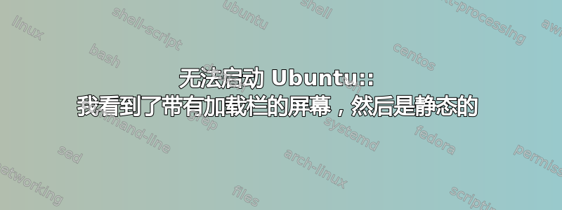 无法启动 Ubuntu:: 我看到了带有加载栏的屏幕，然后是静态的