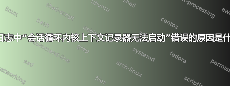 事件日志中“会话循环内核上下文记录器无法启动”错误的原因是什么？