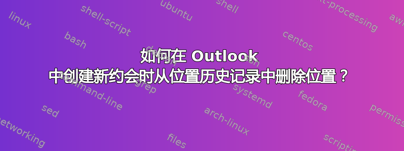 如何在 Outlook 中创建新约会时从位置历史记录中删除位置？