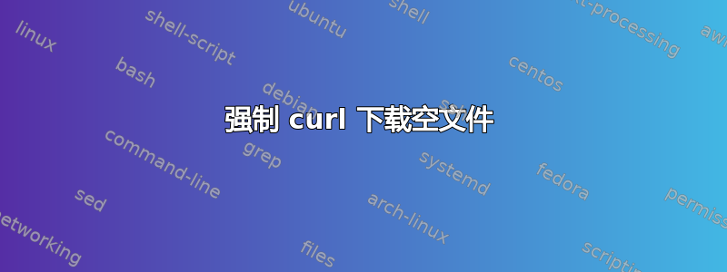 强制 curl 下载空文件