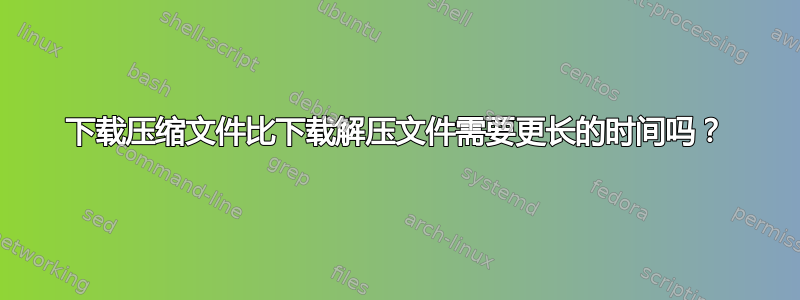 下载压缩文件比下载解压文件需要更长的时间吗？