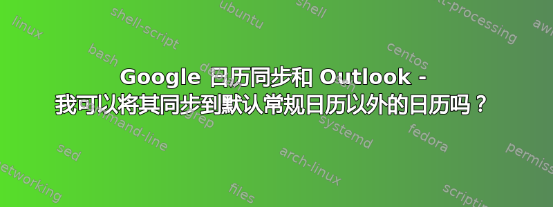 Google 日历同步和 Outlook - 我可以将其同步到默认常规日历以外的日历吗？