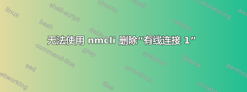 无法使用 nmcli 删除“有线连接 1”