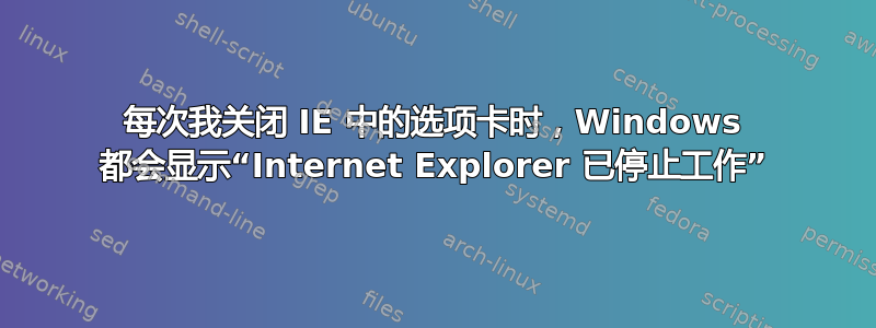 每次我关闭 IE 中的选项卡时，Windows 都会显示“Internet Explorer 已停止工作”