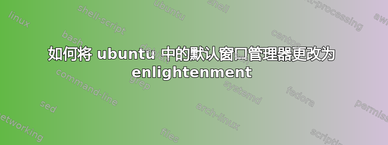 如何将 ubuntu 中的默认窗口管理器更改为 enlightenment