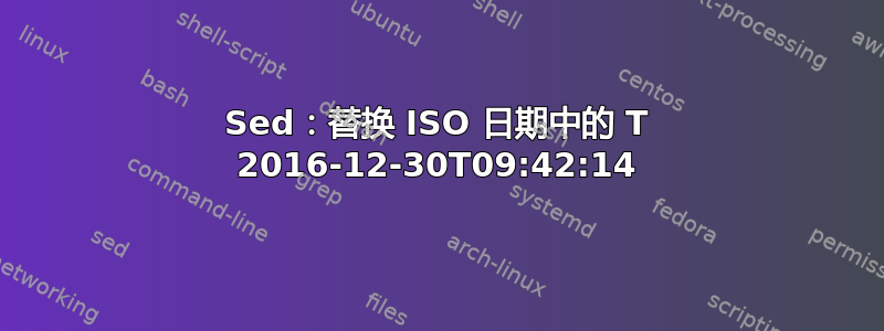 Sed：替换 ISO 日期中的 T 2016-12-30T09:42:14