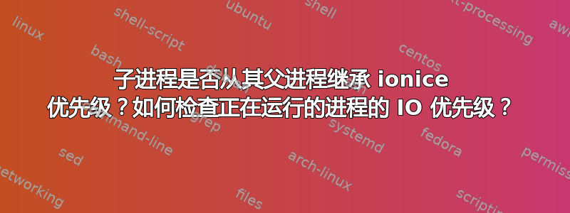 子进程是否从其父进程继承 ionice 优先级？如何检查正在运行的进程的 IO 优先级？