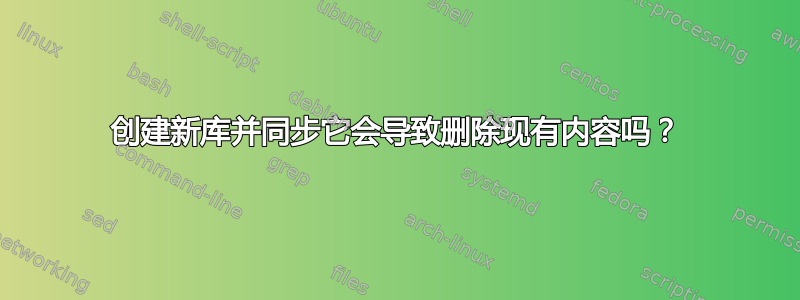 创建新库并同步它会导致删除现有内容吗？