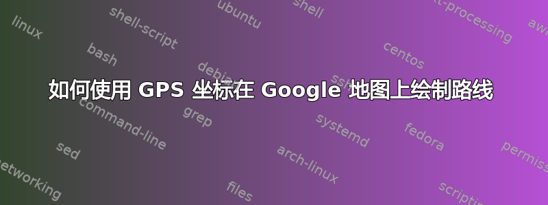 如何使用 GPS 坐标在 Google 地图上绘制路线