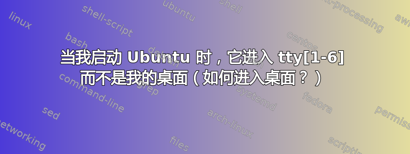 当我启动 Ubuntu 时，它进入 tty[1-6] 而不是我的桌面（如何进入桌面？）